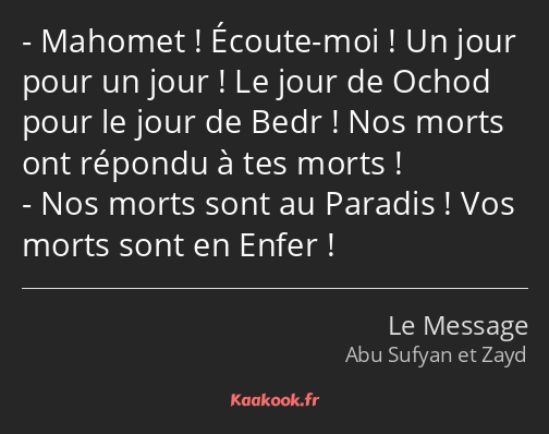 Mahomet ! Écoute-moi ! Un jour pour un jour ! Le jour de Ochod pour le jour de Bedr ! Nos morts ont…