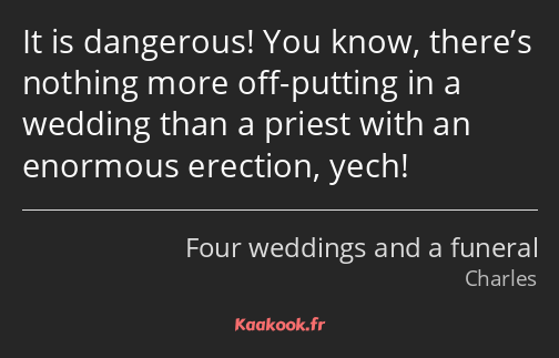 It is dangerous! You know, there’s nothing more off-putting in a wedding than a priest with an…