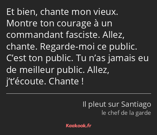 Et bien, chante mon vieux. Montre ton courage à un commandant fasciste. Allez, chante. Regarde-moi…