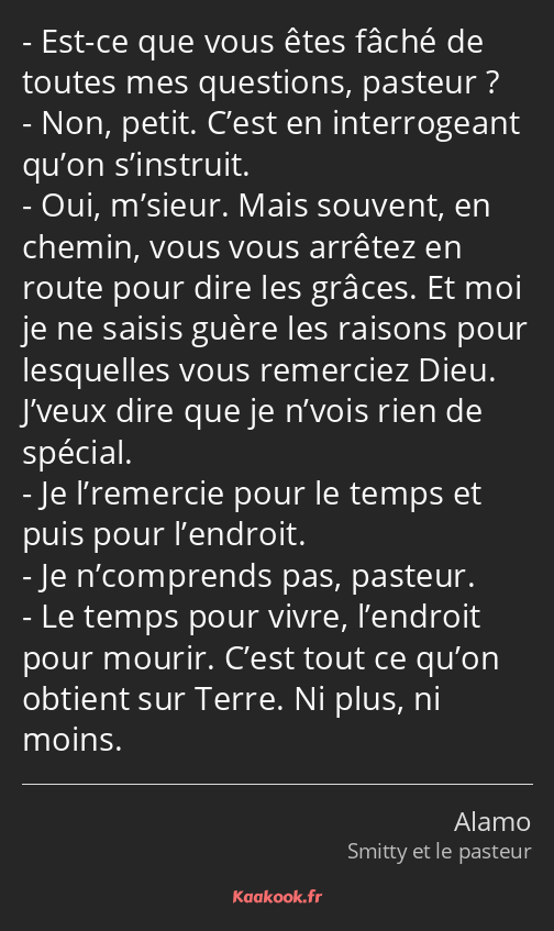 Est-ce que vous êtes fâché de toutes mes questions, pasteur ? Non, petit. C’est en interrogeant…