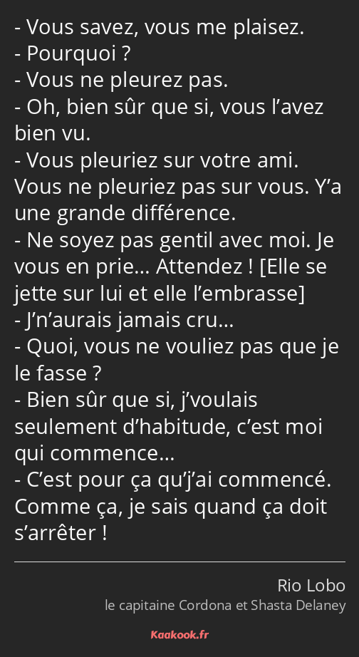 Vous savez, vous me plaisez. Pourquoi ? Vous ne pleurez pas. Oh, bien sûr que si, vous l’avez bien…