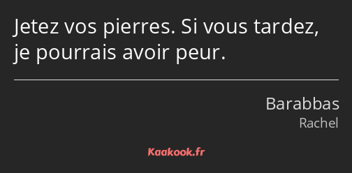 Jetez vos pierres. Si vous tardez, je pourrais avoir peur.