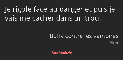 Je rigole face au danger et puis je vais me cacher dans un trou.