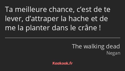 Ta meilleure chance, c’est de te lever, d’attraper la hache et de me la planter dans le crâne !