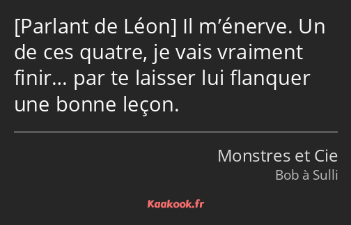  Il m’énerve. Un de ces quatre, je vais vraiment finir… par te laisser lui flanquer une bonne leçon.