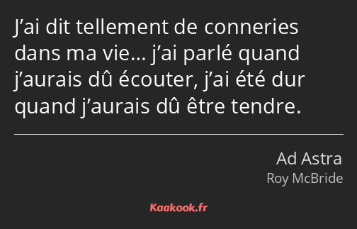 J’ai dit tellement de conneries dans ma vie… j’ai parlé quand j’aurais dû écouter, j’ai été dur…