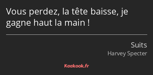 Vous perdez, la tête baisse, je gagne haut la main !