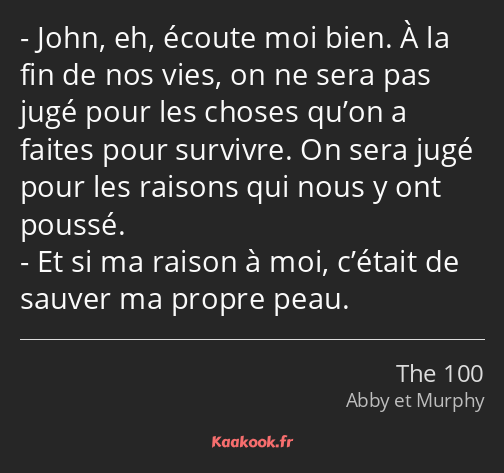 John, eh, écoute moi bien. À la fin de nos vies, on ne sera pas jugé pour les choses qu’on a faites…