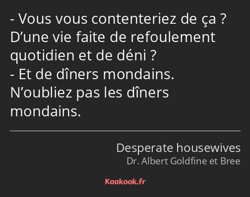 Vous vous contenteriez de ça ? D’une vie faite de refoulement quotidien et de déni ? Et de dîners…