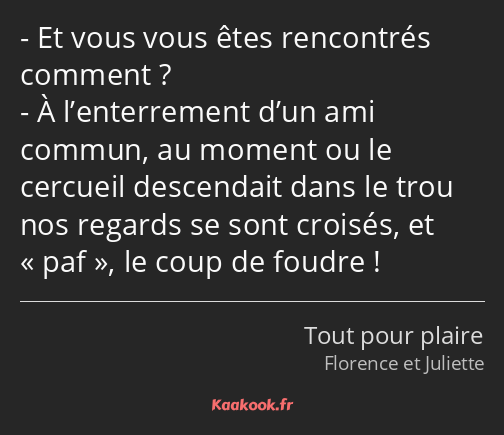 Et vous vous êtes rencontrés comment ? À l’enterrement d’un ami commun, au moment ou le cercueil…