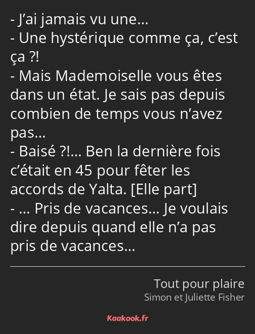 J’ai jamais vu une… Une hystérique comme ça, c’est ça ?! Mais Mademoiselle vous êtes dans un état…