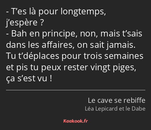 T’es là pour longtemps, j’espère ? Bah en principe, non, mais t’sais dans les affaires, on sait…