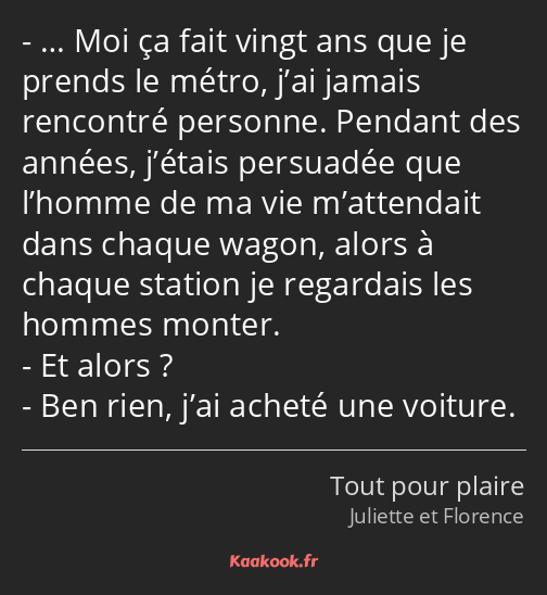 … Moi ça fait vingt ans que je prends le métro, j’ai jamais rencontré personne. Pendant des années…