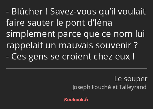 Blücher ! Savez-vous qu’il voulait faire sauter le pont d’Iéna simplement parce que ce nom lui…