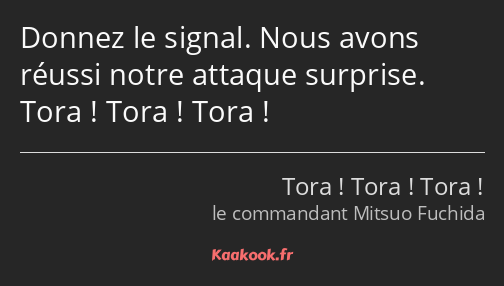 Donnez le signal. Nous avons réussi notre attaque surprise. Tora ! Tora ! Tora !