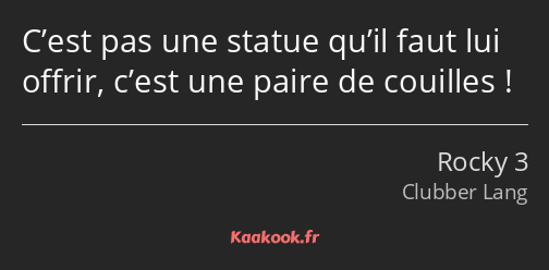 C’est pas une statue qu’il faut lui offrir, c’est une paire de couilles !