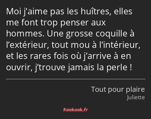 Moi j’aime pas les huîtres, elles me font trop penser aux hommes. Une grosse coquille à l’extérieur…