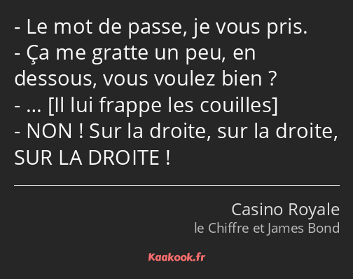 Le mot de passe, je vous pris. Ça me gratte un peu, en dessous, vous voulez bien ? … NON ! Sur la…