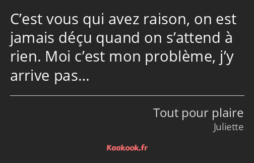 C’est vous qui avez raison, on est jamais déçu quand on s’attend à rien. Moi c’est mon problème…