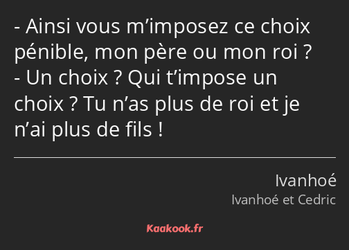 Ainsi vous m’imposez ce choix pénible, mon père ou mon roi ? Un choix ? Qui t’impose un choix ? Tu…