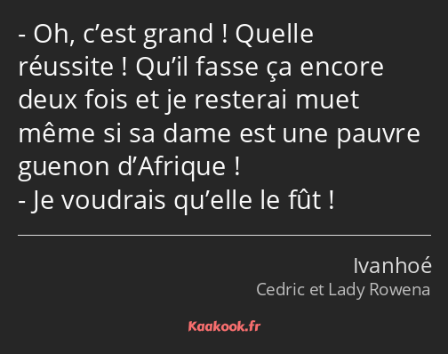 Oh, c’est grand ! Quelle réussite ! Qu’il fasse ça encore deux fois et je resterai muet même si sa…