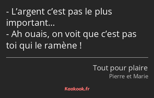 L’argent c’est pas le plus important… Ah ouais, on voit que c’est pas toi qui le ramène !