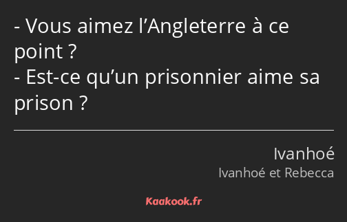 Vous aimez l’Angleterre à ce point ? Est-ce qu’un prisonnier aime sa prison ?