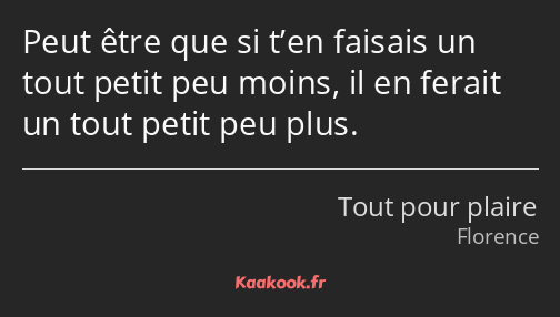 Peut être que si t’en faisais un tout petit peu moins, il en ferait un tout petit peu plus.