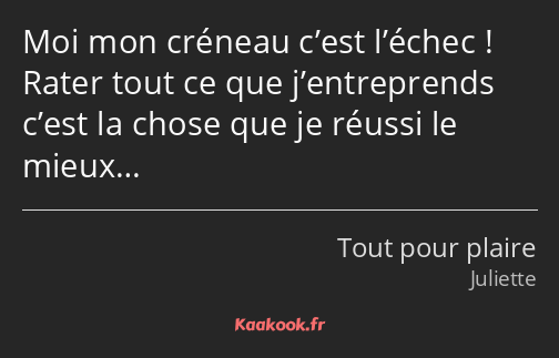 Moi mon créneau c’est l’échec ! Rater tout ce que j’entreprends c’est la chose que je réussi le…