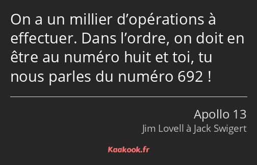 On a un millier d’opérations à effectuer. Dans l’ordre, on doit en être au numéro huit et toi, tu…