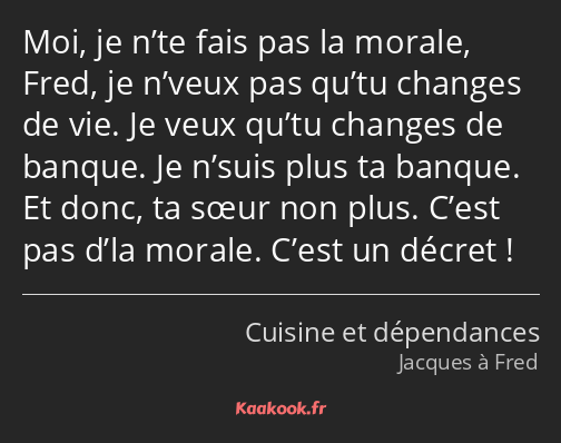 Moi, je n’te fais pas la morale, Fred, je n’veux pas qu’tu changes de vie. Je veux qu’tu changes de…