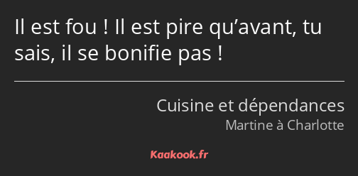 Il est fou ! Il est pire qu’avant, tu sais, il se bonifie pas !