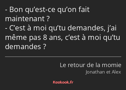 Bon qu’est-ce qu’on fait maintenant ? C’est à moi qu’tu demandes, j’ai même pas 8 ans, c’est à moi…