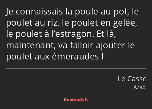 Je connaissais la poule au pot, le poulet au riz, le poulet en gelée, le poulet à l’estragon. Et là…