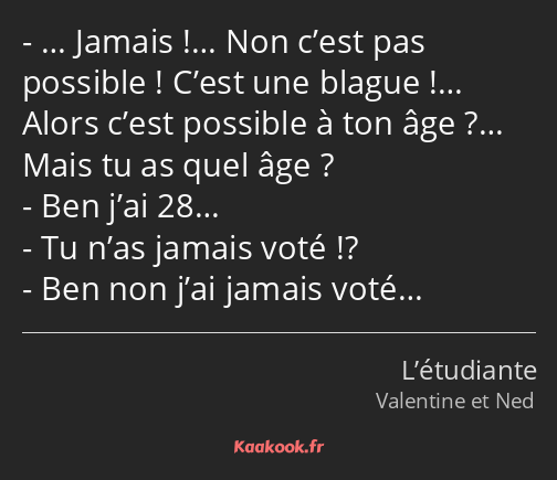 … Jamais !… Non c’est pas possible ! C’est une blague !… Alors c’est possible à ton âge ?… Mais tu…