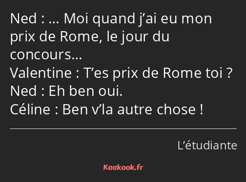 … Moi quand j’ai eu mon prix de Rome, le jour du concours… T’es prix de Rome toi ? Eh ben oui. Ben…