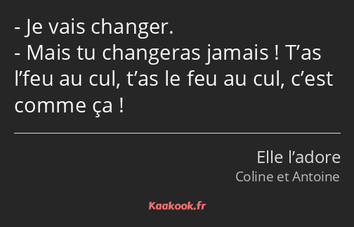 Je vais changer. Mais tu changeras jamais ! T’as l’feu au cul, t’as le feu au cul, c’est comme ça !