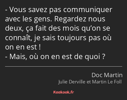 Vous savez pas communiquer avec les gens. Regardez nous deux, ça fait des mois qu’on se connaît, je…