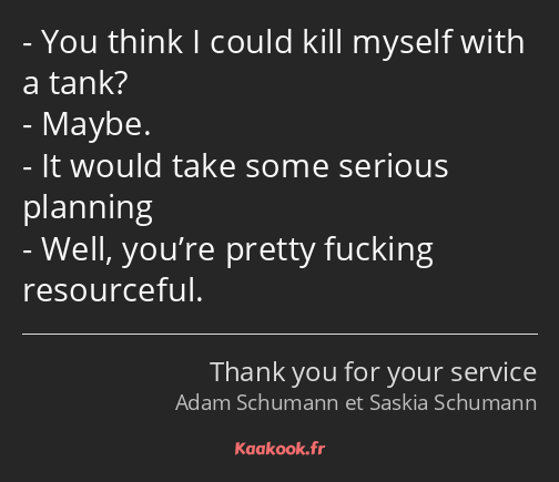 You think I could kill myself with a tank? Maybe. It would take some serious planning Well, you’re…