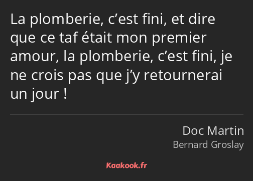 La plomberie, c’est fini, et dire que ce taf était mon premier amour, la plomberie, c’est fini, je…