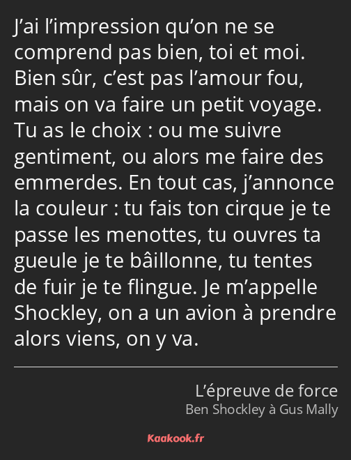 J’ai l’impression qu’on ne se comprend pas bien, toi et moi. Bien sûr, c’est pas l’amour fou, mais…