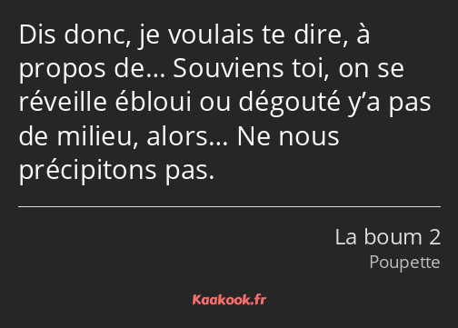 Dis donc, je voulais te dire, à propos de… Souviens toi, on se réveille ébloui ou dégouté y’a pas…