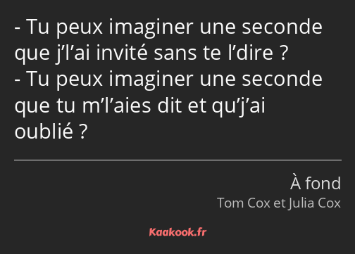 Tu peux imaginer une seconde que j’l’ai invité sans te l’dire ? Tu peux imaginer une seconde que tu…