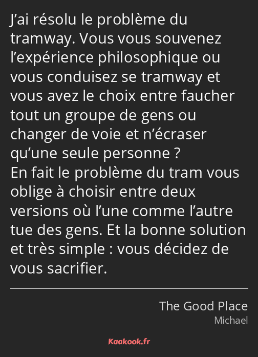 J’ai résolu le problème du tramway. Vous vous souvenez l’expérience philosophique ou vous conduisez…