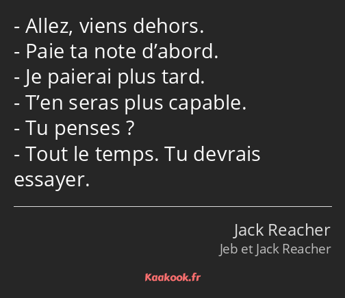 Allez, viens dehors. Paie ta note d’abord. Je paierai plus tard. T’en seras plus capable. Tu penses…