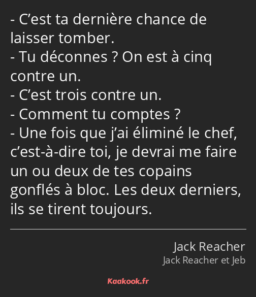 C’est ta dernière chance de laisser tomber. Tu déconnes ? On est à cinq contre un. C’est trois…