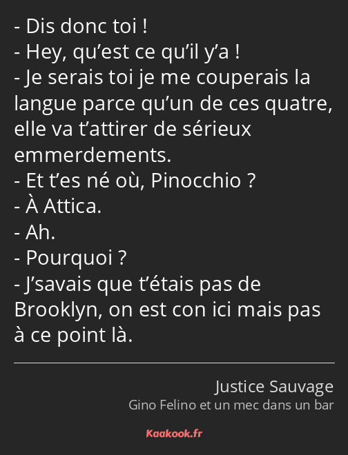 Dis donc toi ! Hey, qu’est ce qu’il y’a ! Je serais toi je me couperais la langue parce qu’un de…