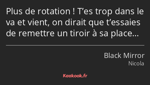 Plus de rotation ! T’es trop dans le va et vient, on dirait que t’essaies de remettre un tiroir à…