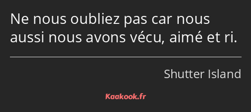 Ne nous oubliez pas car nous aussi nous avons vécu, aimé et ri.