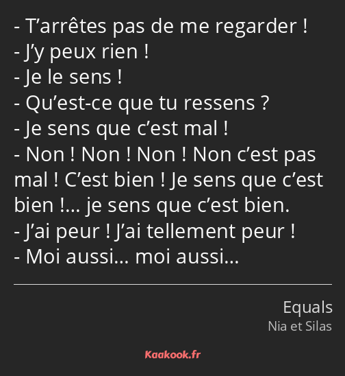 T’arrêtes pas de me regarder ! J’y peux rien ! Je le sens ! Qu’est-ce que tu ressens ? Je sens que…